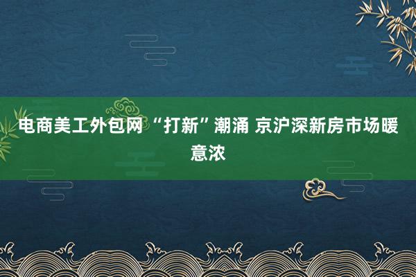 电商美工外包网 “打新”潮涌 京沪深新房市场暖意浓