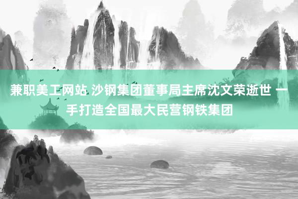 兼职美工网站 沙钢集团董事局主席沈文荣逝世 一手打造全国最大民营钢铁集团