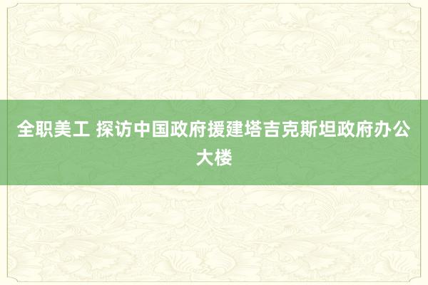 全职美工 探访中国政府援建塔吉克斯坦政府办公大楼