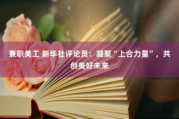 兼职美工 新华社评论员：凝聚“上合力量”，共创美好未来