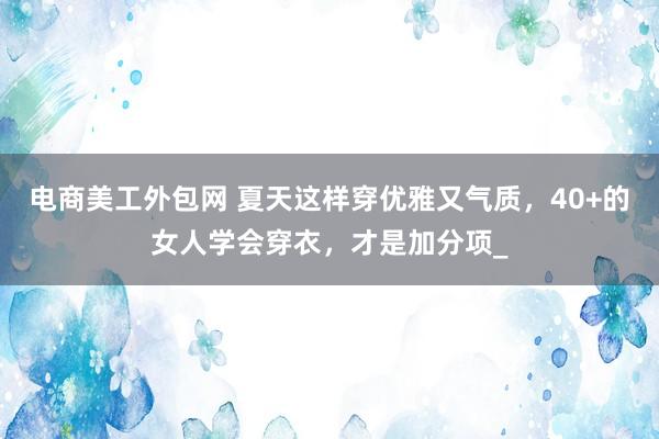 电商美工外包网 夏天这样穿优雅又气质，40+的女人学会穿衣，才是加分项_