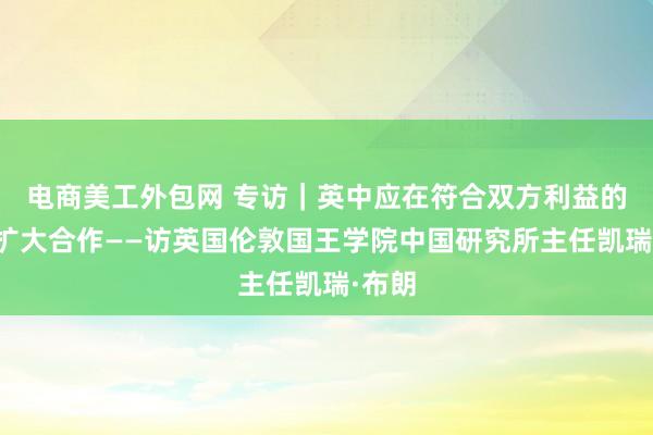 电商美工外包网 专访｜英中应在符合双方利益的领域扩大合作——访英国伦敦国王学院中国研究所主任凯瑞·布朗