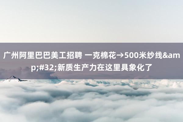 广州阿里巴巴美工招聘 一克棉花→500米纱线&#32;新质生产力在这里具象化了