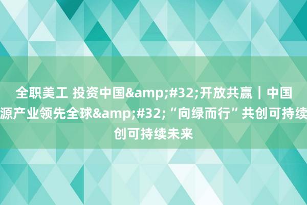 全职美工 投资中国&#32;开放共赢｜中国新能源产业领先全球&#32;“向绿而行”共创可持续未来