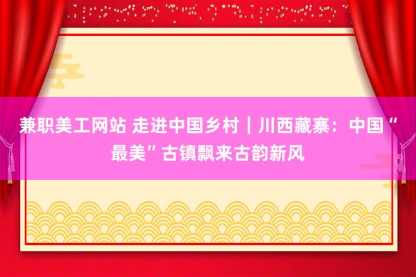 兼职美工网站 走进中国乡村｜川西藏寨：中国“最美”古镇飘来古韵新风