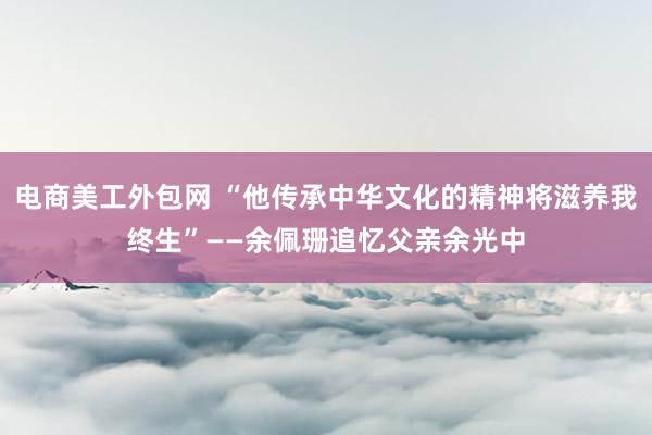 电商美工外包网 “他传承中华文化的精神将滋养我终生”——余佩珊追忆父亲余光中