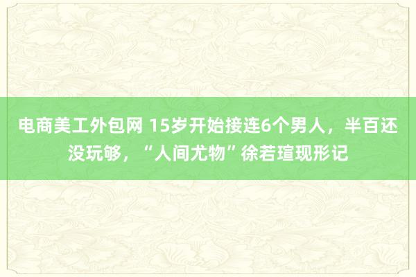 电商美工外包网 15岁开始接连6个男人，半百还没玩够，“人间尤物”徐若瑄现形记