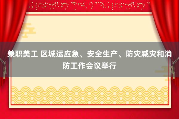 兼职美工 区城运应急、安全生产、防灾减灾和消防工作会议举行