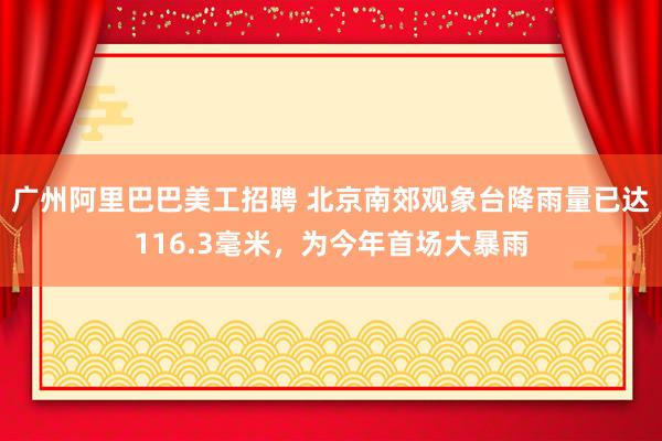 广州阿里巴巴美工招聘 北京南郊观象台降雨量已达116.3毫米，为今年首场大暴雨