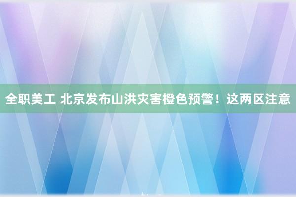 全职美工 北京发布山洪灾害橙色预警！这两区注意