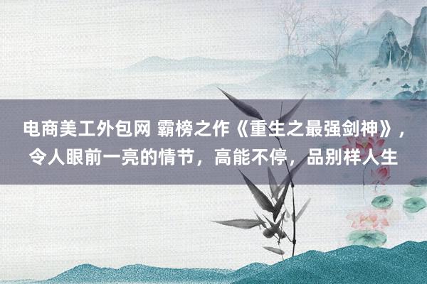 电商美工外包网 霸榜之作《重生之最强剑神》，令人眼前一亮的情节，高能不停，品别样人生