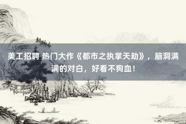 美工招聘 热门大作《都市之执掌天劫》，脑洞满满的对白，好看不狗血！