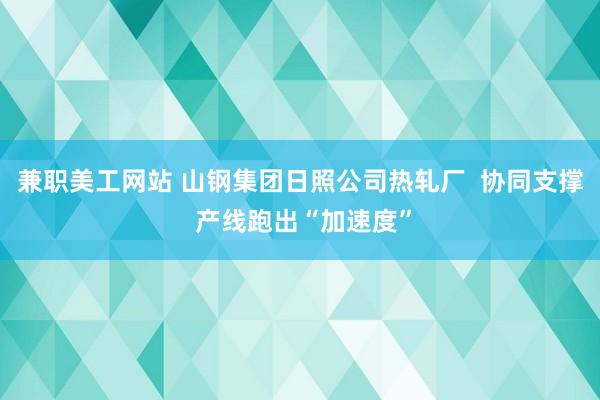 兼职美工网站 山钢集团日照公司热轧厂  协同支撑 产线跑出“加速度”