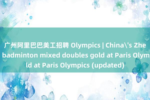 广州阿里巴巴美工招聘 Olympics | China's Zheng/Huang win badminton mixed doubles gold at Paris Olympics (updated)