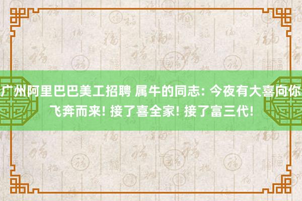 广州阿里巴巴美工招聘 属牛的同志: 今夜有大喜向你飞奔而来! 接了喜全家! 接了富三代!