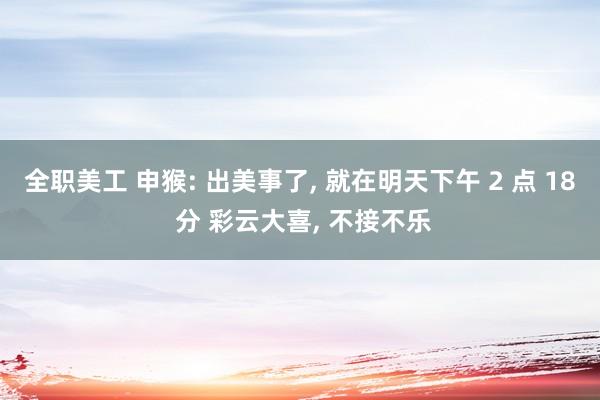 全职美工 申猴: 出美事了, 就在明天下午 2 点 18 分 彩云大喜, 不接不乐