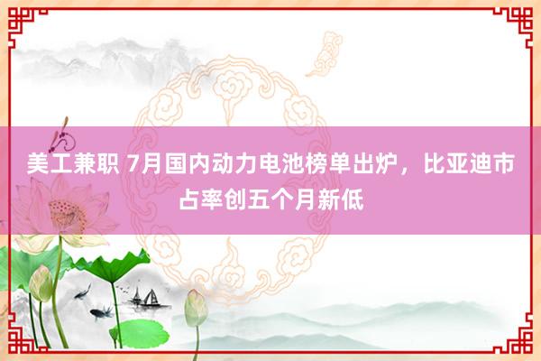 美工兼职 7月国内动力电池榜单出炉，比亚迪市占率创五个月新低