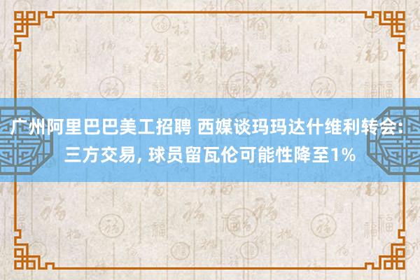 广州阿里巴巴美工招聘 西媒谈玛玛达什维利转会: 三方交易, 球员留瓦伦可能性降至1%