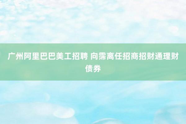 广州阿里巴巴美工招聘 向霈离任招商招财通理财债券