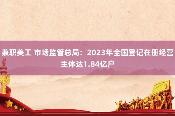 兼职美工 市场监管总局：2023年全国登记在册经营主体达1.84亿户