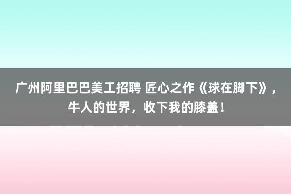 广州阿里巴巴美工招聘 匠心之作《球在脚下》，牛人的世界，收下我的膝盖！