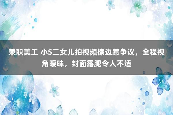 兼职美工 小S二女儿拍视频擦边惹争议，全程视角暧昧，封面露腿令人不适