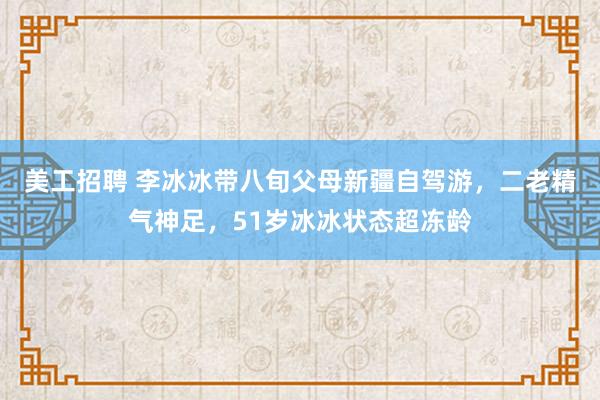 美工招聘 李冰冰带八旬父母新疆自驾游，二老精气神足，51岁冰冰状态超冻龄