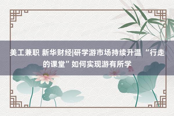 美工兼职 新华财经|研学游市场持续升温 “行走的课堂”如何实现游有所学