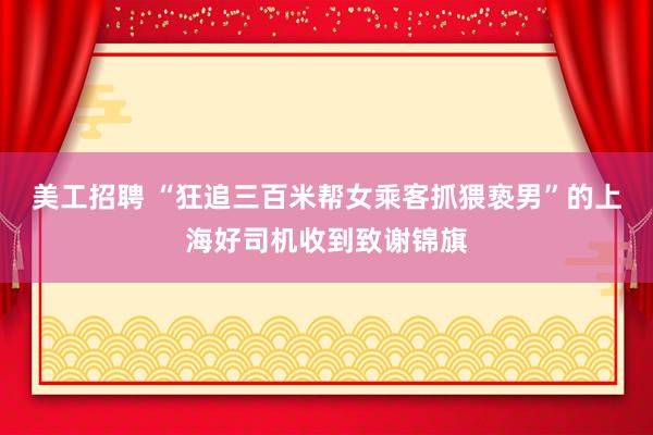 美工招聘 “狂追三百米帮女乘客抓猥亵男”的上海好司机收到致谢锦旗