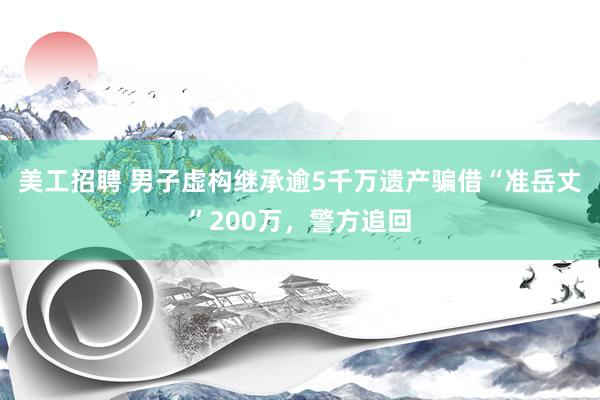 美工招聘 男子虚构继承逾5千万遗产骗借“准岳丈”200万，警方追回