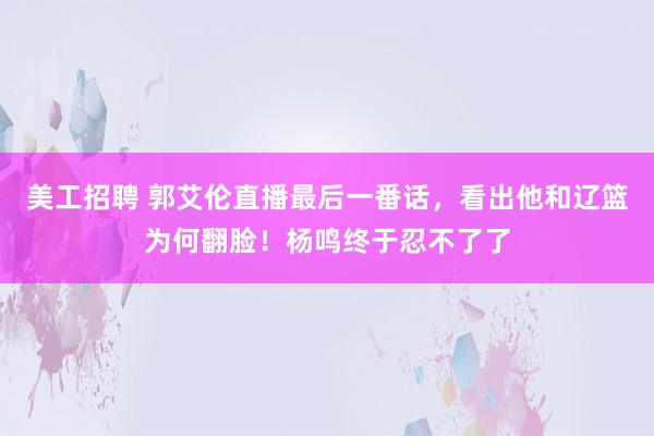 美工招聘 郭艾伦直播最后一番话，看出他和辽篮为何翻脸！杨鸣终于忍不了了