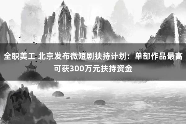 全职美工 北京发布微短剧扶持计划：单部作品最高可获300万元扶持资金