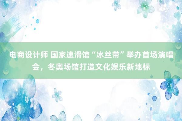 电商设计师 国家速滑馆“冰丝带”举办首场演唱会，冬奥场馆打造文化娱乐新地标