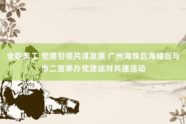 全职美工 党建引领共谋发展 广州海珠区海幢街与市二宫举办党建结对共建活动